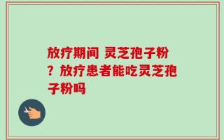 放疗期间 灵芝孢子粉？放疗患者能吃灵芝孢子粉吗