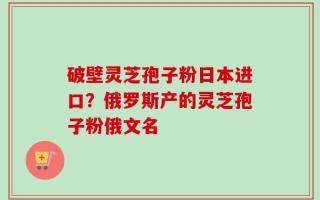 破壁灵芝孢子粉日本进口？俄罗斯产的灵芝孢子粉俄文名