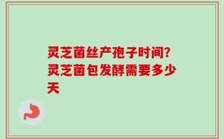 灵芝菌丝产孢子时间？灵芝菌包发酵需要多少天
