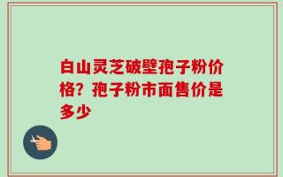 白山灵芝破壁孢子粉价格？孢子粉市面售价是多少