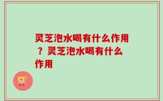 灵芝泡水喝有什么作用 ？灵芝泡水喝有什么作用