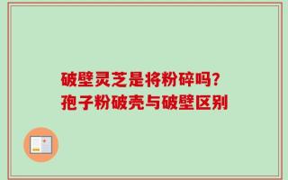 破壁灵芝是将粉碎吗？孢子粉破壳与破壁区别