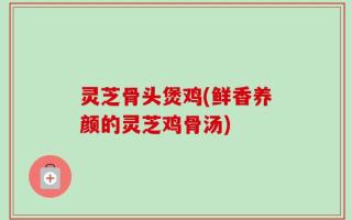 灵芝骨头煲鸡(鲜香养颜的灵芝鸡骨汤)