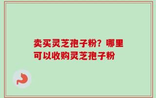 卖买灵芝孢子粉？哪里可以收购灵芝孢子粉