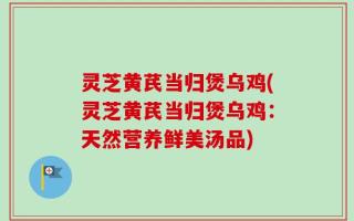 灵芝黄芪当归煲乌鸡(灵芝黄芪当归煲乌鸡：天然营养鲜美汤品)