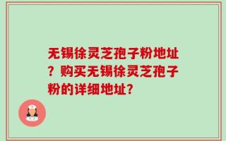 无锡徐灵芝孢子粉地址？购买无锡徐灵芝孢子粉的详细地址？