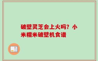 破壁灵芝会上火吗？小米糯米破壁机食谱