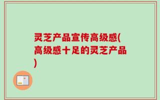 灵芝产品宣传高级感(高级感十足的灵芝产品)