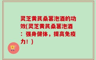 灵芝黄芪桑葚泡酒的功效(灵芝黄芪桑葚泡酒：强身健体，提高免疫力！)
