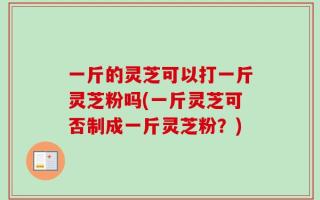一斤的灵芝可以打一斤灵芝粉吗(一斤灵芝可否制成一斤灵芝粉？)
