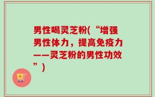 男性喝灵芝粉(“增强男性体力，提高免疫力——灵芝粉的男性功效”)