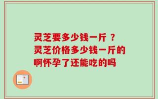 灵芝要多少钱一斤 ？灵芝价格多少钱一斤的啊怀孕了还能吃的吗