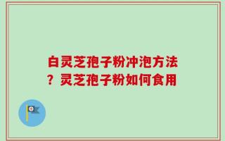 白灵芝孢子粉冲泡方法？灵芝孢子粉如何食用