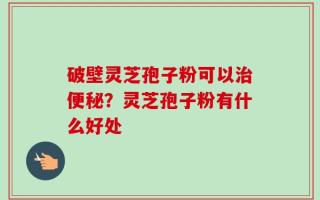 破壁灵芝孢子粉可以治便秘？灵芝孢子粉有什么好处