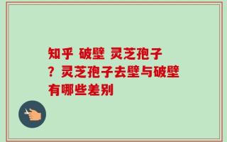 知乎 破壁 灵芝孢子？灵芝孢子去壁与破壁有哪些差别