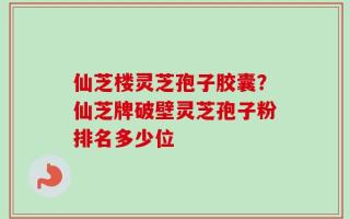 仙芝楼灵芝孢子胶囊？仙芝牌破壁灵芝孢子粉排名多少位
