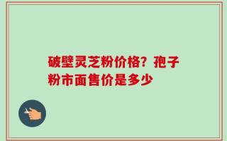 破壁灵芝粉价格？孢子粉市面售价是多少