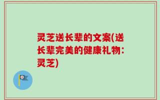 灵芝送长辈的文案(送长辈完美的健康礼物：灵芝)