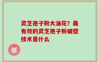 灵芝孢子粉大油花？最有效的灵芝孢子粉破壁技术是什么