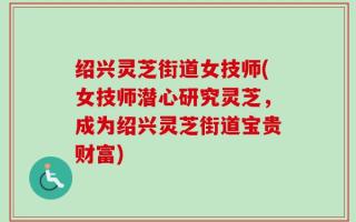 绍兴灵芝街道女技师(女技师潜心研究灵芝，成为绍兴灵芝街道宝贵财富)