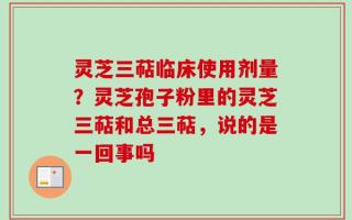 灵芝三萜临床使用剂量？灵芝孢子粉里的灵芝三萜和总三萜，说的是一回事吗