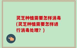 灵芝种植需要怎样消毒(灵芝种植需要怎样进行消毒处理？)