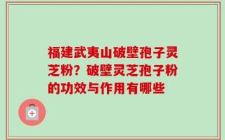 福建武夷山破壁孢子灵芝粉？破壁灵芝孢子粉的功效与作用有哪些