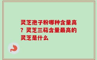 灵芝孢子粉哪种含量高？灵芝三萜含量最高的灵芝是什么