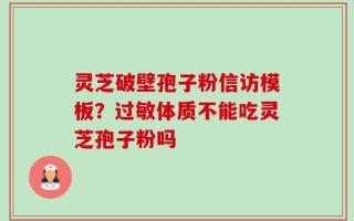 灵芝破壁孢子粉信访模板？过敏体质不能吃灵芝孢子粉吗