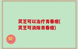 灵芝可以治疗青春痘(灵芝可消除青春痘)