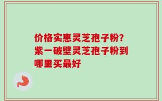 价格实惠灵芝孢子粉？紫一破壁灵芝孢子粉到哪里买最好