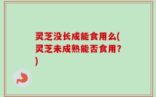 灵芝没长成能食用么(灵芝未成熟能否食用？)