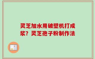 灵芝加水用破壁机打成浆？灵芝孢子粉制作法