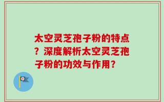 太空灵芝孢子粉的特点？深度解析太空灵芝孢子粉的功效与作用？