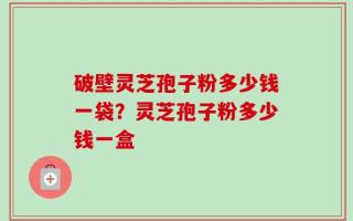 破壁灵芝孢子粉多少钱一袋？灵芝孢子粉多少钱一盒