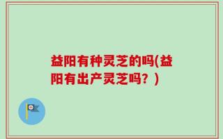 益阳有种灵芝的吗(益阳有出产灵芝吗？)