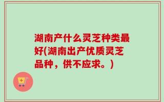 湖南产什么灵芝种类最好(湖南出产优质灵芝品种，供不应求。)