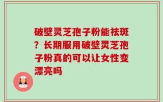 破壁灵芝孢子粉能祛斑？长期服用破壁灵芝孢子粉真的可以让女性变漂亮吗