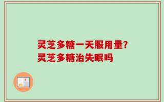 灵芝多糖一天服用量？灵芝多糖治失眠吗