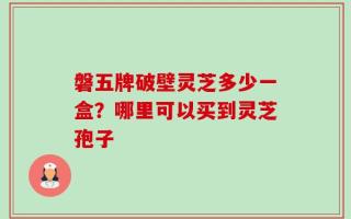 磐五牌破壁灵芝多少一盒？哪里可以买到灵芝孢子