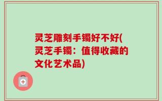 灵芝雕刻手镯好不好(灵芝手镯：值得收藏的文化艺术品)