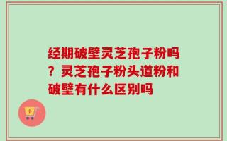经期破壁灵芝孢子粉吗？灵芝孢子粉头道粉和破壁有什么区别吗
