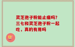灵芝孢子粉能止痛吗？三七和灵芝孢子粉一起吃，真的有用吗