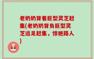 老奶奶背着巨型灵芝赶集(老奶奶背负巨型灵芝远足赶集，惊艳路人)