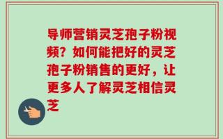 导师营销灵芝孢子粉视频？如何能把好的灵芝孢子粉销售的更好，让更多人了解灵芝相信灵芝