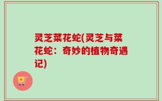 灵芝菜花蛇(灵芝与菜花蛇：奇妙的植物奇遇记)