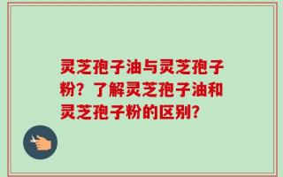 灵芝孢子油与灵芝孢子粉？了解灵芝孢子油和灵芝孢子粉的区别？