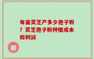 每亩灵芝产多少孢子粉？灵芝孢子粉种植成本和利润