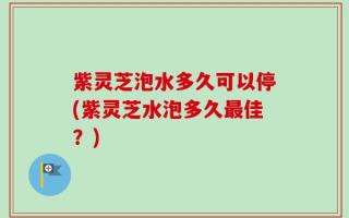紫灵芝泡水多久可以停(紫灵芝水泡多久最佳？)
