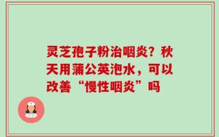 灵芝孢子粉治咽炎？秋天用蒲公英泡水，可以改善“慢性咽炎”吗